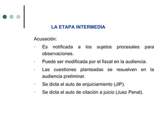 LA ETAPA INTERMEDIA

Acusación:
-   Es notificada a      los   sujetos   procesales       para
    observaciones.
-   Puede ser modificada por el fiscal en la audiencia.
-   Las cuestiones planteadas se resuelven en la
    audiencia preliminar.
-   Se dicta el auto de enjuiciamiento (JIP).
-   Se dicta el auto de citación a juicio (Juez Penal).
 