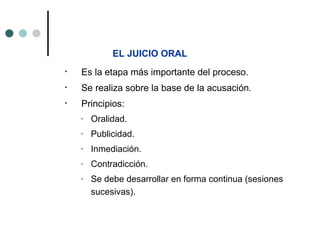 EL JUICIO ORAL
•   Es la etapa más importante del proceso.
•   Se realiza sobre la base de la acusación.
•   Principios:
    -   Oralidad.
    -   Publicidad.
    -   Inmediación.
    -   Contradicción.
    -   Se debe desarrollar en forma continua (sesiones
        sucesivas).
 