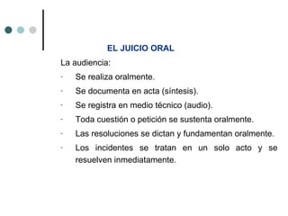 EL JUICIO ORAL
La audiencia:
-   Se realiza oralmente.
-   Se documenta en acta (síntesis).
-   Se registra en medio técnico (audio).
-   Toda cuestión o petición se sustenta oralmente.
-   Las resoluciones se dictan y fundamentan oralmente.
-   Los incidentes se tratan en un solo acto y se
    resuelven inmediatamente.
 
