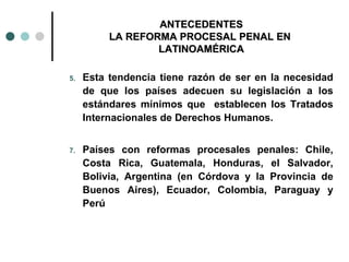 ANTECEDENTES
          LA REFORMA PROCESAL PENAL EN
                  LATINOAMÉRICA

5.   Esta tendencia tiene razón de ser en la necesidad
     de que los países adecuen su legislación a los
     estándares mínimos que establecen los Tratados
     Internacionales de Derechos Humanos.


7.   Países con reformas procesales penales: Chile,
     Costa Rica, Guatemala, Honduras, el Salvador,
     Bolivia, Argentina (en Córdova y la Provincia de
     Buenos Aires), Ecuador, Colombia, Paraguay y
     Perú
 