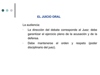 EL JUICIO ORAL

La audiencia:
-   La dirección del debate corresponde al Juez: debe
    garantizar el ejercicio pleno de la acusación y de la
    defensa.
-   Debe mantenerse el         orden   y   respeto   (poder
    disciplinario del juez).
 
