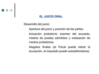 EL JUICIO ORAL

Desarrollo del juicio:
-   Apertura del juicio y posición de las partes.
-   Actuación probatoria: examen del acusado,
    medios de prueba admitidos y oralización de
    medios probatorios.
-   Alegatos finales (el Fiscal puede retirar la
    acusación, el imputado puede autodefenderse).
 