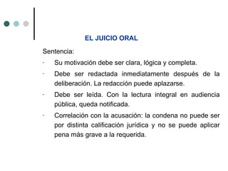 EL JUICIO ORAL
Sentencia:
-   Su motivación debe ser clara, lógica y completa.
-   Debe ser redactada inmediatamente después de la
    deliberación. La redacción puede aplazarse.
-   Debe ser leída. Con la lectura integral en audiencia
    pública, queda notificada.
-   Correlación con la acusación: la condena no puede ser
    por distinta calificación jurídica y no se puede aplicar
    pena más grave a la requerida.
 