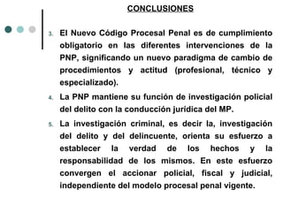 CONCLUSIONES

3.   El Nuevo Código Procesal Penal es de cumplimiento
     obligatorio en las diferentes intervenciones de la
     PNP, significando un nuevo paradigma de cambio de
     procedimientos y actitud (profesional, técnico y
     especializado).
4.   La PNP mantiene su función de investigación policial
     del delito con la conducción jurídica del MP.
5.   La investigación criminal, es decir la, investigación
     del delito y del delincuente, orienta su esfuerzo a
     establecer la verdad de los hechos y la
     responsabilidad de los mismos. En este esfuerzo
     convergen el accionar policial, fiscal y judicial,
     independiente del modelo procesal penal vigente.
 