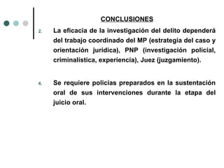 CONCLUSIONES
2.   La eficacia de la investigación del delito dependerá
     del trabajo coordinado del MP (estrategia del caso y
     orientación jurídica), PNP (investigación policial,
     criminalística, experiencia), Juez (juzgamiento).


4.   Se requiere policías preparados en la sustentación
     oral de sus intervenciones durante la etapa del
     juicio oral.
 