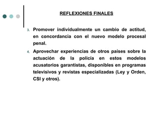 REFLEXIONES FINALES


3.   Promover individualmente un cambio de actitud,
     en concordancia con el nuevo modelo procesal
     penal.
4.   Aprovechar experiencias de otros países sobre la
     actuación de la policía en estos modelos
     acusatorios garantistas, disponibles en programas
     televisivos y revistas especializadas (Ley y Orden,
     CSI y otros).
 