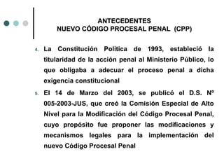 ANTECEDENTES
         NUEVO CÓDIGO PROCESAL PENAL (CPP)


4.   La Constitución Política de 1993, estableció la
     titularidad de la acción penal al Ministerio Público, lo
     que obligaba a adecuar el proceso penal a dicha
     exigencia constitucional
5.   El 14 de Marzo del 2003, se publicó el D.S. Nº
     005-2003-JUS, que creó la Comisión Especial de Alto
     Nivel para la Modificación del Código Procesal Penal,
     cuyo propósito fue proponer las modificaciones y
     mecanismos legales para la implementación del
     nuevo Código Procesal Penal
 