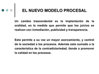 EL NUEVO MODELO PROCESAL

Un cambio trascendental es la implantación de la
oralidad, en la medida que permite que los juicios se
realicen con inmediación, publicidad y transparencia.


Esto permite a su vez un mayor acercamiento, y control
de la sociedad a los procesos. Además esto sumado a la
característica de la contradictoriedad, tiende a promover
la calidad en los procesos.
 
