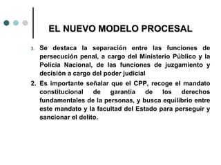 EL NUEVO MODELO PROCESAL

3.   Se destaca la separación entre las funciones de
     persecución penal, a cargo del Ministerio Público y la
     Policía Nacional, de las funciones de juzgamiento y
     decisión a cargo del poder judicial
2. Es importante señalar que el CPP, recoge el mandato
   constitucional    de  garantía    de   los   derechos
   fundamentales de la personas, y busca equilibrio entre
   este mandato y la facultad del Estado para perseguir y
   sancionar el delito.
 