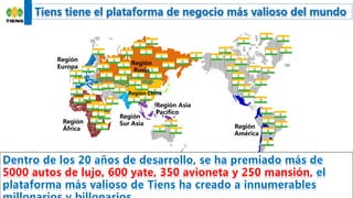15
Región
Europa
Región
África
Región
Sur Asia
Región Asia
Pacífico
Región
América
欧亚区
Tiens tiene el plataforma de negocio más valioso del mundo
Dentro de los 20 años de desarrollo, se ha premiado más de
5000 autos de lujo, 600 yate, 350 avioneta y 250 mansión, el
plataforma más valioso de Tiens ha creado a innumerables
Región
Rusia
Región China
 