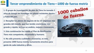 Tercer emprendimiento de Tiens—1000 de fuerza motriz
25
1. El grupo de investigación de plan de Tiens ha tomado 3
años de tiempo en investigar los planes existentes dentro
y fuera del país.
2. Recopilar los planes de negocio de las 10 empresas más
grandes del mundo, que han tenido crecimiento más
grande y rápido; se hizo un análisis, mejora e innovación.
3. Esta combinación ha creado el Plan de Bonificación
Tiens más competente, encantador y humano.
4. No sólo presenta cualidades visionarias, es más,
presenta 1000 fuerza motriz, sumamente atractivo para
gente de cada industria y oficio.
 
