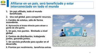 Afiliarse en un país, será beneficiado y estar
interconectado en todo el mundo
38
1. Un país afiliado, todo el mundo
beneficiado.
2. Una red global, para compartir recursos.
3. Cambio de estatus, sólo de forma
ascendente.
4. Aprovecha el brazo directo para atraer a
gente de alta gama.
5. Un país, tres puntos. Ilimitado a nivel
global.
6. Centros de distribución, trabajando
juntos, ganando juntos.
7. Un servicio profundo para ayudar en el
desarrollo.
8. Premios por rendimiento, beneficios extras.
 