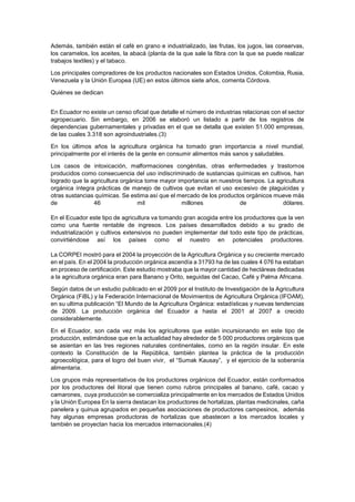 Además, también están el café en grano e industrializado, las frutas, los jugos, las conservas,
los caramelos, los aceites, la abacá (planta de la que sale la fibra con la que se puede realizar
trabajos textiles) y el tabaco.
Los principales compradores de los productos nacionales son Estados Unidos, Colombia, Rusia,
Venezuela y la Unión Europea (UE) en estos últimos siete años, comenta Córdova.
Quiénes se dedican
En Ecuador no existe un censo oficial que detalle el número de industrias relacionas con el sector
agropecuario. Sin embargo, en 2006 se elaboró un listado a partir de los registros de
dependencias gubernamentales y privadas en el que se detalla que existen 51.000 empresas,
de las cuales 3.318 son agroindustriales.(3)
En los últimos años la agricultura orgánica ha tomado gran importancia a nivel mundial,
principalmente por el interés de la gente en consumir alimentos más sanos y saludables.
Los casos de intoxicación, malformaciones congénitas, otras enfermedades y trastornos
producidos como consecuencia del uso indiscriminado de sustancias químicas en cultivos, han
logrado que la agricultura orgánica tome mayor importancia en nuestros tiempos. La agricultura
orgánica íntegra prácticas de manejo de cultivos que evitan el uso excesivo de plaguicidas y
otras sustancias químicas. Se estima así que el mercado de los productos orgánicos mueve más
de 46 mil millones de dólares.
En el Ecuador este tipo de agricultura va tomando gran acogida entre los productores que la ven
como una fuente rentable de ingresos. Los países desarrollados debido a su grado de
industrialización y cultivos extensivos no pueden implementar del todo este tipo de prácticas,
convirtiéndose así los países como el nuestro en potenciales productores.
La CORPEI mostró para el 2004 la proyección de la Agricultura Orgánica y su creciente mercado
en el país. En el 2004 la producción orgánica ascendía a 31793 ha de las cuales 4 076 ha estaban
en proceso de certificación. Este estudio mostraba que la mayor cantidad de hectáreas dedicadas
a la agricultura orgánica eran para Banano y Orito, seguidas del Cacao, Café y Palma Africana.
Según datos de un estudio publicado en el 2009 por el Instituto de Investigación de la Agricultura
Orgánica (FiBL) y la Federación Internacional de Movimientos de Agricultura Orgánica (IFOAM),
en su ultima publicación “El Mundo de la Agricultura Orgánica: estadísticas y nuevas tendencias
de 2009. La producción orgánica del Ecuador a hasta el 2001 al 2007 a crecido
considerablemente.
En el Ecuador, son cada vez más los agricultores que están incursionando en este tipo de
producción, estimándose que en la actualidad hay alrededor de 5 000 productores orgánicos que
se asientan en las tres regiones naturales continentales, como en la región insular. En este
contexto la Constitución de la República, también plantea la práctica de la producción
agroecológica, para el logro del buen vivir, el “Sumak Kausay”, y el ejercicio de la soberanía
alimentaria.
Los grupos más representativos de los productores orgánicos del Ecuador, están conformados
por los productores del litoral que tienen como rubros principales al banano, café, cacao y
camarones, cuya producción se comercializa principalmente en los mercados de Estados Unidos
y la Unión Europea En la sierra destacan los productores de hortalizas, plantas medicinales, caña
panelera y quinua agrupados en pequeñas asociaciones de productores campesinos, además
hay algunas empresas productoras de hortalizas que abastecen a los mercados locales y
también se proyectan hacia los mercados internacionales.(4)
 