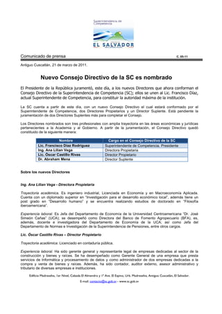 Comunicado de prensa                                                                                                C. 05-11

Antiguo Cuscatlán, 21 de marzo de 20
                                  2011.


             Nuevo Consejo Directivo de la SC es nombrado
El Presidente de la República juramentó, este día, a los nuevos Directores que ahora conforman el
                              juramentó
Consejo Directivo de la Superintendencia de Competencia (SC); ellos se unen al Lic. Francisco Díaz,
                                                          (SC)
actual Superintendente de Competencia, para constituir la autoridad máxima de la institución.

La SC cuenta a partir de este día, con un nuevo Consejo Directivo el cual estará conformado por el
                                             nuevo
Superintendente de Competencia, dos Directores Propietarios y un Director Suplente Está pendiente la
                                                                          Suplente.
juramentación de dos Directores Suplentes más para completar el Consejo.

Los Directores nombrados son tres profesionales con amplia trayectoria en las áreas económicas y jurídicas
                                                                                                 jurí
pertenecientes a la Academia y al Gobierno. A partir de la juramentación, el Consejo Directivo quedó
                                                                                l
constituido de la siguiente manera:

                        Nombre                                  Cargo en el Consejo Directivo de la SC
           Lic. Francisco Díaz Rodríguez                      Superintendente de Competencia. Presidente
                                                                                              P
           Ing. Ana Lilian Vega                               Directora Propietaria
           Lic. Óscar Castillo Rivas                          Director Propietario
           Dr. Abraham Mena                                   Director Suplente


Sobre los nuevos Directores


Ing. Ana Lilian Vega - Directora Propietaria

Trayectoria académica. Es ingeniero industrial, Licenciada en Economía y en Macroeconomía Aplicada.
                                              ,
Cuenta con un diplomado superior en “Investigación para el desarrollo económico local”, además tiene un
                                                                       conómico
post grado en “Desarrollo humano” y se encuentra realizando estudios de doctorado en “Filosofía
                                                                    studios
iberoamericana”.

Experiencia laboral. Es Jefa del Departamento de Economía de la Universidad Centroamericana “Dr. José
Simeón Cañas” (UCA); se desempeñó como Directora del Banco de Fomento Agropecuario (BFA), es,  (BFA)
además, docente e investigadora del Departamento de Economía de la UCA; así como Jefa del
                                                                             UCA
Departamento de Normas e Investigación de la Superintendencia de Pensiones, entre otros cargos.
                                                                          ,

Lic. Óscar Castillo Rivas – Director Propietario

Trayectoria académica: Licenciado en contaduría pública.

Experiencia laboral. Ha sido gerente general y representante legal de empresas dedicadas al sector de la
construcción y bienes y raíces. Se ha desempeñado como Gerente General de una empresa que presta
servicios de Informática y procesamiento de datos y como administrador de dos empresas dedicadas a la
                     ática
compra y venta de bienes y raíces. Además, ha sido contador, auditor externo, asesor administrativo y
tributario de diversas empresas e instituciones.

     Edificio Madreselva, 1er Nivel, Calzada El Almendro y 1ª Ave. El Espino, Urb. Madreselva, Antiguo Cuscatlán, El Salvador.
                                           E-mail: contacto@sc.gob.sv - www.sc.gob.sv
 