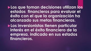 Los que toman decisiones utilizan los
estados financieros para evaluar el
éxito con el que la organización ha
alcanzado sus metas financieras.
Los inversionistas tienen particular
interés en el éxito financiero de la
empresa, indicado en sus estados
financieros.
 