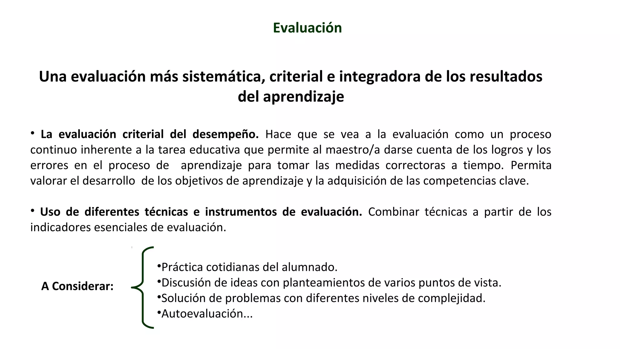 Evaluación 
Una evaluación más sistemática, criterial e integradora de los resultados 
del aprendizaje 
• La evaluación criterial del desempeño. Hace que se vea a la evaluación como un proceso 
continuo inherente a la tarea educativa que permite al maestro/a darse cuenta de los logros y los 
errores en el proceso de aprendizaje para tomar las medidas correctoras a tiempo. Permita 
valorar el desarrollo de los objetivos de aprendizaje y la adquisición de las competencias clave. 
• Uso de diferentes técnicas e instrumentos de evaluación. Combinar técnicas a partir de los 
indicadores esenciales de evaluación. 
A Considerar: 
•Práctica cotidianas del alumnado. 
•Discusión de ideas con planteamientos de varios puntos de vista. 
•Solución de problemas con diferentes niveles de complejidad. 
•Autoevaluación... 
