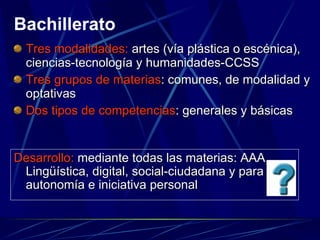 Tres modalidades:  artes (vía plástica o escénica), ciencias-tecnología y humanidades-CCSS Tres grupos de materias : comunes, de modalidad y optativas Dos tipos de competencias : generales y básicas Bachillerato Desarrollo:  mediante todas las materias: AAA, Lingüística, digital, social-ciudadana y para autonomía e iniciativa personal 
