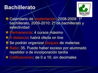 Calendario de  implantación : 2008-2009: 1º bachillerato, 2009-2010: 2º de bachillerato y selectividad Permanencia : 4 cursos máximo A distancia : habrá oferta on line Se podrán organizar  bloques  de materias Ratio : 35. Puede haber exceso por alumnado repetidor o de incorporación tardía Calificaciones : de 0 a 10, sin decimales Bachillerato 