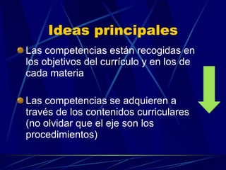 Ideas principales Las competencias están recogidas en los objetivos del currículo y en los de cada materia Las competencias se adquieren a través de los contenidos curriculares (no olvidar que el eje son los procedimientos) 