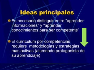 Ideas principales Es necesario distinguir entre “aprender informaciones” y “aprender conocimientos para ser competente” El currículum por competencias requiere  metodologías y estrategias mas activas (alumnado protagonista de su aprendizaje) 