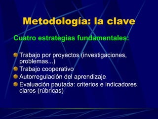 Metodología: la clave Cuatro estrategias fundamentales: Trabajo por proyectos (investigaciones, problemas...) Trabajo cooperativo Autorregulación del aprendizaje Evaluación pautada: criterios e indicadores claros (rúbricas) 