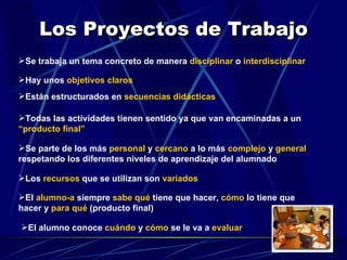 Los Proyectos de Trabajo Se trabaja un tema concreto de manera  disciplinar  o  interdisciplinar Hay unos  objetivos claros   Están estructurados en  secuencias didácticas Todas las actividades tienen sentido ya que van encaminadas a un  “producto final” Se parte de los más  personal   y  cercano  a lo más  complejo  y  general  respetando los diferentes niveles de aprendizaje del alumnado Los  recursos  que se utilizan son  variados El  alumno-a  siempre  sabe qué  tiene que hacer,  cómo  lo tiene que hacer y  para qué   (producto final) El alumno conoce  cuándo  y  cómo  se le va a  evaluar 
