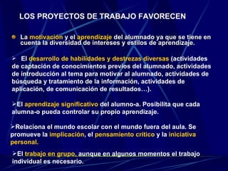 La  motivación  y el  aprendizaje  del alumnado ya que se tiene en cuenta la diversidad de intereses y estilos de aprendizaje.  LOS PROYECTOS DE TRABAJO FAVORECEN El  desarrollo de habilidades y destrezas diversas  (actividades  de captación de conocimientos previos del alumnado, actividades de introducción al tema para motivar al alumnado, actividades de búsqueda y tratamiento de la información, actividades de aplicación, de comunicación de resultados…). El  aprendizaje significativo  del alumno-a. Posibilita que cada alumna-o pueda controlar su propio aprendizaje. Relaciona el mundo escolar con el mundo fuera del aula. Se promueve la  implicación , el  pensamiento crítico  y la  iniciativa personal. El  trabajo en grupo,  aunque en algunos momentos el trabajo individual es necesario. 