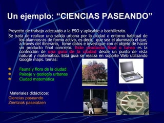 Proyecto de trabajo adecuado a la ESO y aplicable a bachillerato. Se trata de realizar una salida urbana por la ciudad o entorno habitual de los alumnos-as de forma activa, es decir,  que sea el alumnado el que, a través del itinerario,  tome datos e investigue con el objeto de hacer un producto final concreto.  Este producto final o tarea  es la confección de  una guía de la ciudad  desde un punto de vista natural y matemático. Esta guía se realiza en soporte Web utilizando Google maps. temas: Fauna y flora de la ciudad Paisaje y geología urbanas Ciudad matemática   Materiales didácticos: Ciencias paseando Zientziak paseiatzen Un ejemplo: “CIENCIAS PASEANDO” 