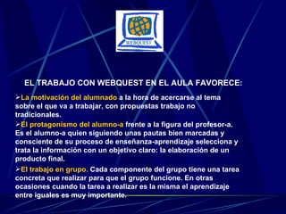 EL TRABAJO CON WEBQUEST EN EL AULA FAVORECE: La motivación del alumnado  a la hora de acercarse al tema sobre el que va a trabajar, con propuestas trabajo no tradicionales. El protagonismo del alumno-a   frente a la figura del profesor-a. Es el alumno-a quien siguiendo unas pautas bien marcadas y consciente de su proceso de enseñanza-aprendizaje selecciona y trata la información con un objetivo claro: la elaboración de un producto final. El trabajo en grupo.  Cada componente del grupo tiene una tarea concreta que realizar para que el grupo funcione. En otras ocasiones cuando la tarea a realizar es la misma el aprendizaje entre iguales es muy importante. 