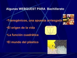 Algunas WEBQUEST PARA  Bachillerato Transgénicos , una apuesta arriesgada El origen de la vida La función cuadrática El mundo del plástico 