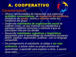 A. COOPERATIVO Características Ofrece   oportunidades de interacción que p otencian  actitudes comunicativas , de  resolución de conflictos ,  dinámicas de   ayuda ,  ánimo y  refuerzo  entre los miembros del grupo.  Desarrolla  habilidades de organización social   de carácter cívico, ya que motiva a los estudiantes a perseguir objetivos comunes, y estimula a que se preocupen más por los demás   Desarrolla  habilidades cognitivas y lingüísticas  apropiadas para el aprendizaje de contenidos escolares: definir, explicar, argumentar, justificar...con un lenguaje compartido Da protagonismo al estudiante ,le obliga a  ser más autónomo ,  a actuar  sobre su propio proceso de aprendizaje, a aprender para explicar a  otros, a asumir otros roles...  