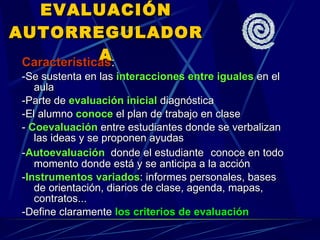 EVALUACIÓN AUTORREGULADORA Características : -Se sustenta en las  interacciones entre iguales  en el aula -Parte de  evaluación inicial  diagnóstica -El alumno  conoce  el plan de trabajo en clase -  Coevaluación  entre estudiantes donde se verbalizan las ideas y se proponen ayudas - Autoevaluación   donde el estudiante   conoce en todo momento donde está y se anticipa a la acción - Instrumentos variados : informes personales, bases de orientación, diarios de clase, agenda, mapas, contratos... -Define claramente  los criterios de evaluación 