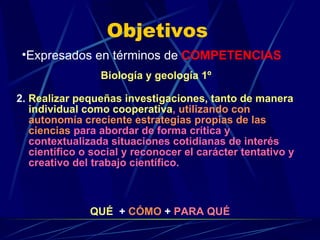 Objetivos 2.   Realizar pequeñas investigaciones, tanto de manera individual como cooperativa ,  utilizando con autonomía creciente estrategias propias de las ciencias  para abordar de forma crítica y contextualizada situaciones cotidianas de interés científico o social y reconocer el carácter tentativo y creativo del trabajo científico. Expresados en términos de  COMPETENCIAS QUÉ   +  CÓMO  +  PARA QUÉ Biología y geología 1º 