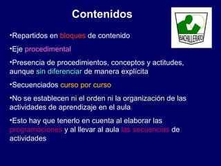 Contenidos Repartidos en  bloques  de contenido Eje  procedimental Presencia de procedimientos, conceptos y actitudes, aunque  sin diferenciar  de manera explícita Secuenciados  curso por curso No se establecen  ni el orden ni la organización  de las actividades de aprendizaje en el aula  Esto hay que tenerlo en cuenta al elaborar las  programaciones  y al llevar al aula  las secuencias  de actividades 