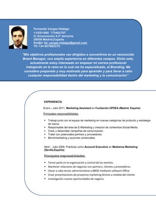 Fernando Vargas Hidalgo
       11/03/1985 77348379T
       C/ Anunciación 4,5º derecha
..     28009 Madrid,España
       Em@il: fer.vargas.hidalgo@gmail.com
       Tlf: +34 607882370

"Mis objetivos profesionales van dirigidos a convertirme en un reconocido
Brand Manager, con amplia experiencia en diferentes campos. Dicho esto,
     actualmente estoy interesado en empezar mi carrera profesional
  trabajando en la rama en la cual me he especializado, el Branding. Me
 considero preparado y muy motivado para aprender y para llevar a cabo
    cualquier responsabilidad dentro del marketing y la comunicación”




              EXPERIENCIA

             Enero - Julio 2011. Marketing Assistant en Fundación UPDEA (Madrid, España)

             Principales responsabilidades:

                 Trabajo junto con el equipo de marketing en nuevas categorías de producto y estrategia
                  de marca.
                 Responsable del área de E-Marketing y creación de contenidos Social Media.
                 Crear y desarrollar campañas de comunicación.
                 Tratar con potenciales partners y proveedores.
                 Benchmarketing y acciones comerciales.


              Abril - Julio 2009. Prácticas como Account Executive en Medianna Marketing
              (Sevilla,España)

              Principales responsabilidades:

                 Tomar parte en la organización y control de los eventos.
                 Mantener relaciones de negocios con partners, clientes y proveedores.
                 Llevar a cabo tareas administrativas y BBDD mediante software Office
                 Crear presentaciones de proyectos marketing directo a medida del cliente.
                 Investigación nuevas oportunidades de negocio.
 