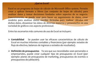 ¿Qué es Excel?Excel es un programa de hojas de cálculo de Microsoft Office system. Permite crear y aplicar formato a libros (un conjunto de hojas de cálculo) para analizar datos y tomar decisiones fundadas sobre aspectos de su negocio. Concretamente, se puede usar para hacer un seguimiento de datos, crear modelos para analizar datos, escribir fórmulas para realizar cálculos con dichos datos, dinamizar los datos de diversas maneras y presentarlos en una variedad de gráficos con aspecto profesional.Entre los escenarios más comunes de uso de Excel se incluyen:Contabilidad    Se pueden usar las eficaces características de cálculo de Excel en muchos informes contables y financieros (por ejemplo: estados de flujo de efectivo, balances de ingresos o estados de resultados).