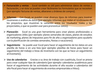 Definición de presupuestos    Ya sea que sus necesidades sean personales o empresariales, puede crear cualquier tipo de presupuesto en Excel (por ejemplo: planes de presupuesto de marketing, presupuestos de eventos o presupuestos de jubilación).Facturación y ventas    Excel también es útil para administrar datos de ventas y facturación, y en éste se pueden crear fácilmente los formularios que se necesiten (por ejemplo: facturas de ventas, albaranes u órdenes de compra).