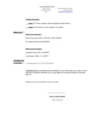 Leticia Elisabet Gieser-.
Calle 61 3344
Necochea, Buenos
Aires
Teléfono 02964-15-474164-.
Correo electrónico
leticiagieser26@gmail.com
Estudios Especiales:
- Inglés. 6th
Siniors completo. Instituto Highland de Bahía Blanca.
- Inglés. First Certificate. Curso Completo. No rendido-.
Referencias-.
Acreditaciones
y Licencias-.
Referencias Laborales:
Mónica Tomassoni: 0291-15-5033547 / 0291-4530999-.
Dr. Martín Marziali: 0291-04528830 -.
Referencias Personales:
Alejandro Corral: 0291-15-4439843
Cintia Garay: 02964 – 15 - 560773
- Constancia de C.U.I.L. Nº 27-32716129-1
-IMPORTANTE: Actualmente poseo residencia de Tierra del Fuego, pero en breve estaré
haciendo el cambio de domicilio, una vez que defina mi vivienda particular en Necochea
(Bs As)-.
Saluda a Ud. muy atentamente, quien suscribe.
---------------------------------
Gieser, Leticia Elisabet-
DNI: 32716129
 