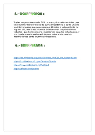 Todas las plataformas de EVA son muy importantes tales que
sirven para: trasferir datos de suma importancia a cada una de
los interrogantes que se presentan. Gracias a la tecnología de
hoy en día, han dado muchos avances con las plataformas
virtuales que tienen mucha importancia para los estudiantes, y
nos ha dado un buen beneficio para estar al día con las
informaciones entre alumnos y docentes.
https://es.wikipedia.org/wiki/Entorno_Virtual_de_Aprendizaje
https://cooltext.com/Logo-Design-Simple
https://www.slideshare.net/upload
http://xarxatic.com/herm
 