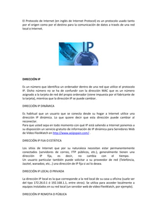 El Protocolo de Internet (en inglés de Internet Protocol) es un protocolo usado tanto
por el origen como por el destino para la comunicación de datos a través de una red
local o Internet.




DIRECCIÓN IP

Es un número que identifica un ordenador dentro de una red que utilice el protocolo
IP. Dicho número no se ha de confundir con la dirección MAC que es un número
asignado a la tarjeta de red del propio ordenador (viene impuesta por el fabricante de
la tarjeta), mientras que la dirección IP se puede cambiar.

DIRECCIÓN IP DINÁMICA

Es habitual que un usuario que se conecta desde su hogar a Internet utilice una
dirección IP dinámica. Lo que quiere decir que esta dirección puede cambiar al
reconectar.
Para que usted sepa en todo momento con qué IP está saliendo a Internet ponemos a
su disposición un servicio gratuito de información de IP dinámica para Servidores Web
de Vídeo FlexWatch en http://www.aoipspain.com/ .

DIRECCIÓN IP FIJA O ESTÁTICA

Los sitios de Internet que por su naturaleza necesitan estar permanentemente
conectados (servidores de correo, FTP públicos, etc.), generalmente tienen una
dirección    IP    fija,  es     decir,    no       cambia       con el tiempo.
Un usuario particular también puede solicitar a su proveedor de red (Telefóncia,
Jazztel, wanadoo, etc…) una dirección de IP fija si así lo desea.

DIRECCIÓN IP LOCAL O PRIVADA

La dirección IP local es la que corresponde a la red local de su casa u oficina (suele ser
del tipo 172.26.0.1 ó 192.168.1.1, entre otros). Se utiliza para acceder localmente a
equipos instalados en su red local (un servidor web de vídeo FlexWatch, por ejemplo).

DIRECCIÓN IP REMOTA O PÚBLICA
 