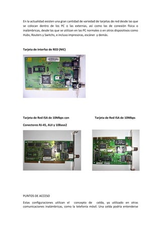 En la actualidad existen una gran cantidad de variedad de tarjetas de red desde las que
se colocan dentro de los PC o las externas, así como las de conexión física o
inalámbricas, desde las que se utilizan en las PC normales o en otros dispositivos como
Hubs, Routers y Switchs, e incluso impresoras, escáner y demás.



Tarjeta de Interfaz de RED (NIC)




Tarjeta de Red ISA de 10Mbps con                      Tarjeta de Red ISA de 10Mbps

Conectores RJ-45, AUI y 10Base2




PUNTOS DE ACCESO

Estas configuraciones utilizan el concepto de celda, ya utilizado en otras
comunicaciones inalámbricas, como la telefonía móvil. Una celda podría entenderse
 
