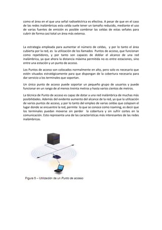 como el área en el que una señal radioeléctrica es efectiva. A pesar de que en el caso
de las redes inalámbricas esta celda suele tener un tamaño reducido, mediante el uso
de varias fuentes de emisión es posible combinar las celdas de estas señales para
cubrir de forma casi total un área más extensa.



La estrategia empleada para aumentar el número de celdas, y por lo tanto el área
cubierta por la red, es la utilización de los llamados Puntos de acceso, que funcionan
como repetidores, y por tanto son capaces de doblar el alcance de una red
inalámbrica, ya que ahora la distancia máxima permitida no es entre estaciones, sino
entre una estación y un punto de acceso.

Los Puntos de acceso son colocados normalmente en alto, pero solo es necesario que
estén situados estratégicamente para que dispongan de la cobertura necesaria para
dar servicio a los terminales que soportan.

Un único punto de acceso puede soportar un pequeño grupo de usuarios y puede
funcionar en un rango de al menos treinta metros y hasta varios cientos de metros.

La técnica de Punto de acceso es capaz de dotar a una red inalámbrica de muchas más
posibilidades. Además del evidente aumento del alcance de la red, ya que la utilización
de varios puntos de acceso, y por lo tanto del empleo de varias celdas que colapsen el
lugar donde se encuentre la red, permite lo que se conoce como roaming, es decir que
los terminales puedan moverse sin perder la cobertura y sin sufrir cortes en la
comunicación. Esto representa una de las características más interesantes de las redes
inalámbricas.
 