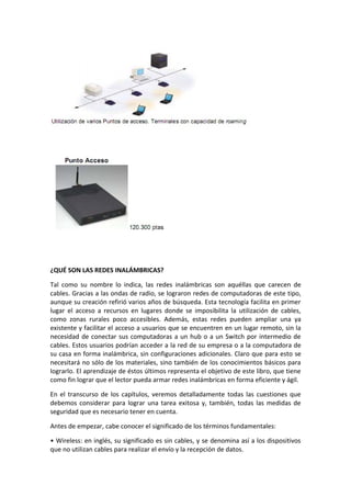 ¿QUÉ SON LAS REDES INALÁMBRICAS?

Tal como su nombre lo indica, las redes inalámbricas son aquéllas que carecen de
cables. Gracias a las ondas de radio, se lograron redes de computadoras de este tipo,
aunque su creación refirió varios años de búsqueda. Esta tecnología facilita en primer
lugar el acceso a recursos en lugares donde se imposibilita la utilización de cables,
como zonas rurales poco accesibles. Además, estas redes pueden ampliar una ya
existente y facilitar el acceso a usuarios que se encuentren en un lugar remoto, sin la
necesidad de conectar sus computadoras a un hub o a un Switch por intermedio de
cables. Estos usuarios podrían acceder a la red de su empresa o a la computadora de
su casa en forma inalámbrica, sin configuraciones adicionales. Claro que para esto se
necesitará no sólo de los materiales, sino también de los conocimientos básicos para
lograrlo. El aprendizaje de éstos últimos representa el objetivo de este libro, que tiene
como fin lograr que el lector pueda armar redes inalámbricas en forma eficiente y ágil.

En el transcurso de los capítulos, veremos detalladamente todas las cuestiones que
debemos considerar para lograr una tarea exitosa y, también, todas las medidas de
seguridad que es necesario tener en cuenta.

Antes de empezar, cabe conocer el significado de los términos fundamentales:

• Wireless: en inglés, su significado es sin cables, y se denomina así a los dispositivos
que no utilizan cables para realizar el envío y la recepción de datos.
 