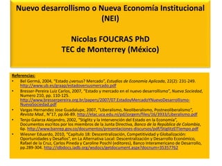 Nuevo desarrollismo o Nueva Economía Institucional 
(NEI) 
Nicolas FOUCRAS PhD 
TEC de Monterrey (México) 
Referencias: 
• Bel Germá, 2004, “Estado ¿versus? Mercado”, Estudios de Economía Aplicada, 22(2): 231-249. 
http://www.ub.es/graap/estadoversusmercado.pdf 
• Bresser-Pereira Luiz Carlos, 2007, “Estado y mercado en el nuevo desarrollismo”, Nueva Sociedad, 
Numero 210, pp. 110-125. 
http://www.bresserpereira.org.br/papers/2007/07.EstadoyMercadoYNuevoDesarrollismo- 
NuevaSociedad.pdf 
• Vargas Hernandez Jose Guadalupe, 2007, “Liberalismo, Neoliberalismo, Postneoliberalismo”, 
Revista Mad., N°17, pp.66-89. http://elac.uca.edu.ni/pd/jorgem/files/16/3933/Liberalismo.pdf 
• Tenjo Galarza Alejandro, 2002, “Stiglitz y la Intervención del Estado en la Economía”, 
Documentos escritos por los miembros de la Junta Directiva, Banco de la República de Colombia, 
6p. http://www.banrep.gov.co/documentos/presentaciones-discursos/pdf/StiglitzElTiempo.pdf 
• Wiesner Eduardo, 2010, “Capítulo 18: Descentralización, Competitividad y Globalización: 
Oportunidades y Desafíos”, en La Alternativa Local: Descentralización y Desarrollo Económico, 
Rafael de la Cruz, Carlos Pineda y Caroline Poschl (editores), Banco Interamericano de Desarrollo, 
pp.289-304. http://idbdocs.iadb.org/wsdocs/getdocument.aspx?docnum=35357762 
 