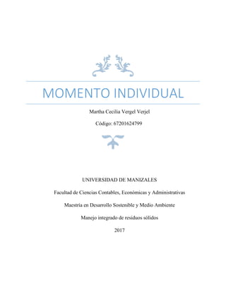 MOMENTO INDIVIDUAL
Martha Cecilia Vergel Verjel
Código: 67201624799
UNIVERSIDAD DE MANIZALES
Facultad de Ciencias Contables, Económicas y Administrativas
Maestría en Desarrollo Sostenible y Medio Ambiente
Manejo integrado de residuos sólidos
2017
 
