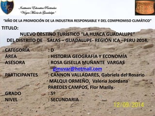 “AÑO DE LA PROMOCIÓN DE LA INDUSTRIA RESPONSABLE Y DEL COMPROMISO CLIMÁTICO”
TITULO:
NUEVO DESTINO TURÍSTICO “LA HUACA GUADALUPE”
DEL DISTRITO DE SALAS – GUADALUPE- REGIÓN ICA –PERU 2014.
CATEGORÍA : D
ÁREA : HISTORIA GEOGRAFÍA Y ECONOMÍA
ASESORA : ROSA GISELLA MUÑANTE VARGAS
gimuvar@hotmail.com
PARTICIPANTES : CANNON VALLADARES, Gabriela del Rosario
MALQUI ORMEÑO, Valeria Joordana
PAREDES CAMPOS, Flor Marily
GRADO : 5º
NIVEL : SECUNDARIA
 