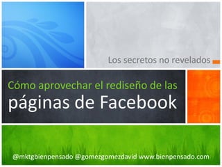 Los secretos no revelados

Cómo aprovechar el rediseño de las
páginas de Facebook

@mktgbienpensado @gomezgomezdavid www.bienpensado.com
 