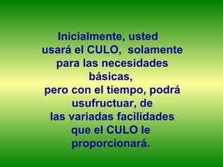 Inicialmente, usted
usará el CULO, solamente
   para las necesidades
          básicas,
pero con el tiempo, podrá
      usufructuar, de
 las variadas facilidades
      que el CULO le
      proporcionará.
 