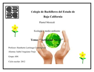 Colegio de Bachilleres del Estado de
                                    Baja California
                                Plantel Mexicali


                           Ecología y medio ambiente


                       Tema: ‘’Actividad No. 12’’

Profesor: Humberto Larrinaga Cunningham
Alumna: Isabel Anguiano Trejo

Grupo: 604

Ciclo escolar: 2012
 