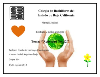Colegio de Bachilleres del
                                Estado de Baja California

                                  Plantel Mexicali


                           Ecología y medio ambiente


                      Tema: ‘’Actividad No. 12’’

Profesor: Humberto Larrinaga Cunningham
Alumna: Isabel Anguiano Trejo

Grupo: 604

Ciclo escolar: 2012
 
